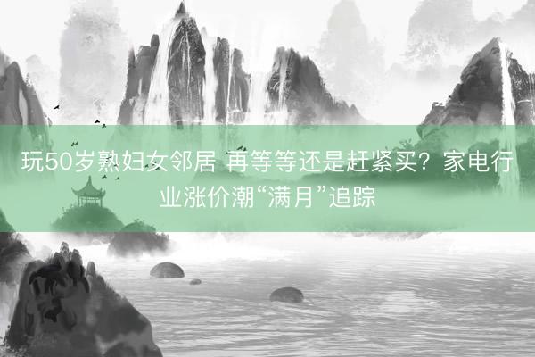 玩50岁熟妇女邻居 再等等还是赶紧买？家电行业涨价潮“满月”追踪
