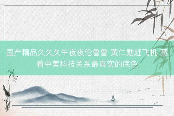 国产精品久久久午夜夜伦鲁鲁 黄仁勋赶飞机 藏着中美科技关系最真实的底色