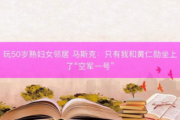 玩50岁熟妇女邻居 马斯克：只有我和黄仁勋坐上了“空军一号”