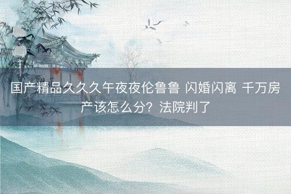 国产精品久久久午夜夜伦鲁鲁 闪婚闪离 千万房产该怎么分？法院判了
