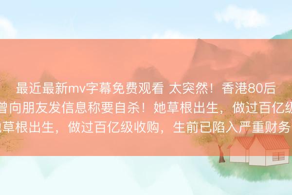最近最新mv字幕免费观看 太突然！香港80后“地产女王”烧炭身亡，曾向朋友发信息称要自杀！她草根出生，做过百亿级收购，生前已陷入严重财务困境