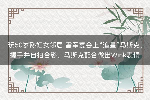 玩50岁熟妇女邻居 雷军宴会上“追星”马斯克，握手并自拍合影，马斯克配合做出Wink表情
