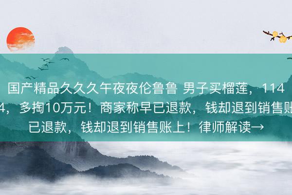 国产精品久久久午夜夜伦鲁鲁 男子买榴莲，11480错输成114804，多掏10万元！商家称早已退款，钱却退到销售账上！律师解读→