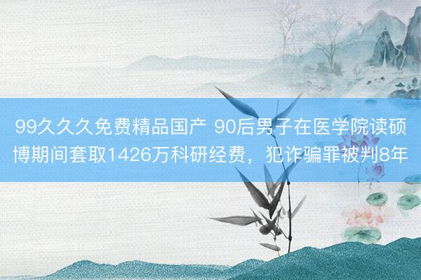 99久久久免费精品国产 90后男子在医学院读硕博期间套取1426万科研经费，犯诈骗罪被判8年