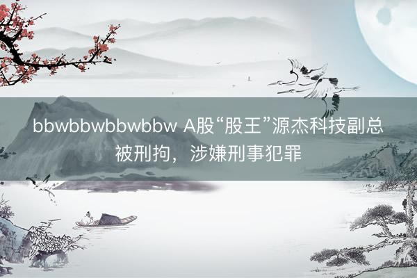 bbwbbwbbwbbw A股“股王”源杰科技副总被刑拘，涉嫌刑事犯罪