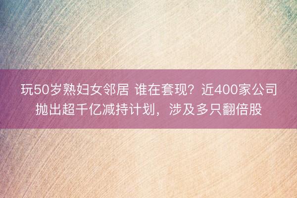 玩50岁熟妇女邻居 谁在套现？近400家公司抛出超千亿减持计划，涉及多只翻倍股