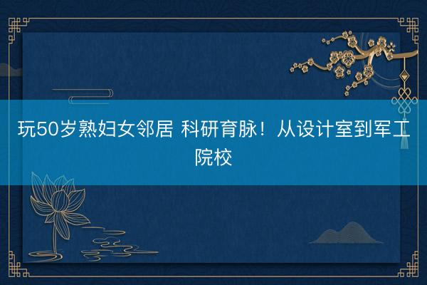 玩50岁熟妇女邻居 科研育脉！从设计室到军工院校
