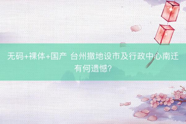 无码+裸体+国产 台州撤地设市及行政中心南迁有何遗憾？