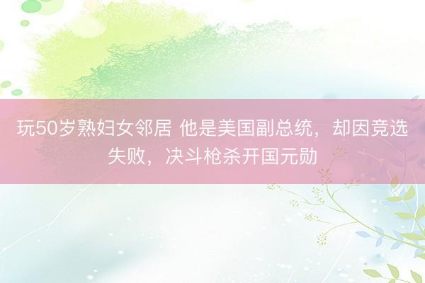 玩50岁熟妇女邻居 他是美国副总统，却因竞选失败，决斗枪杀开国元勋