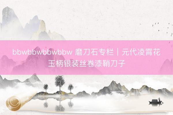 bbwbbwbbwbbw 磨刀石专栏｜元代凌霄花玉柄银装丝卷漆鞘刀子