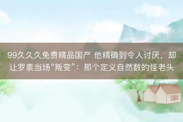 99久久久免费精品国产 他精确到令人讨厌，却让罗素当场“叛变”：那个定义自然数的怪老头