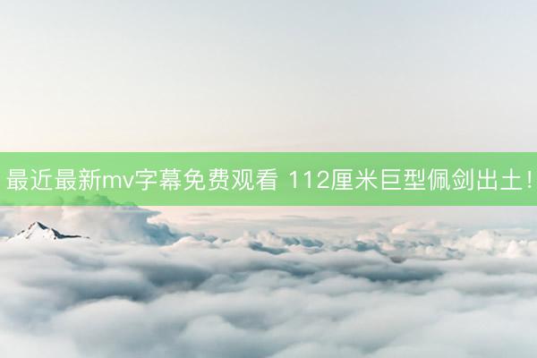 最近最新mv字幕免费观看 112厘米巨型佩剑出土！