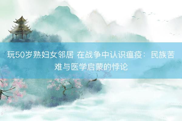 玩50岁熟妇女邻居 在战争中认识瘟疫：民族苦难与医学启蒙的悖论