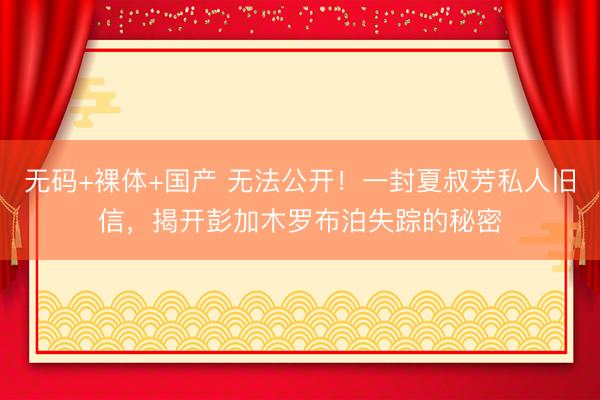 无码+裸体+国产 无法公开！一封夏叔芳私人旧信，揭开彭加木罗布泊失踪的秘密