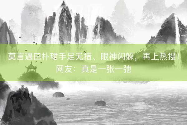 莫言遇田朴珺手足无措、眼神闪躲，再上热搜！网友：真是一张一弛