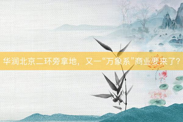 华润北京二环旁拿地，又一“万象系”商业要来了？