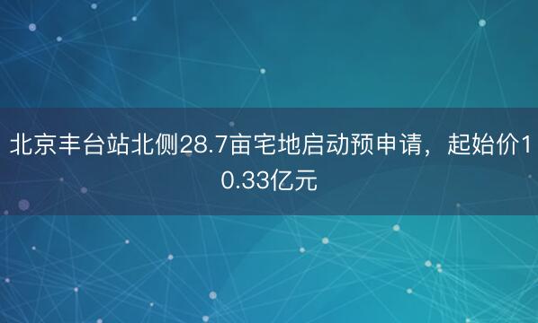 北京丰台站北侧28.7亩宅地启动预申请，起始价10.33亿元
