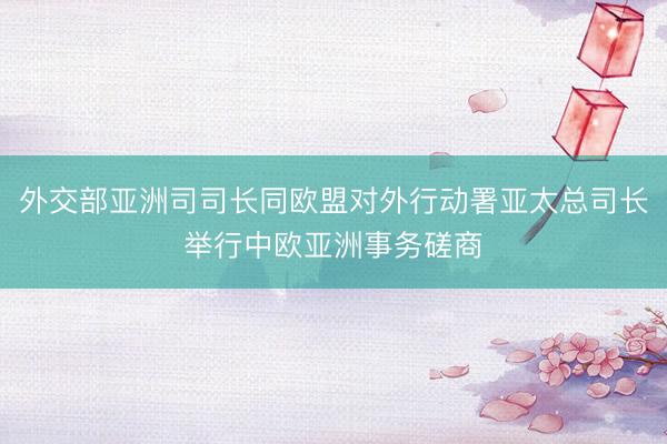 外交部亚洲司司长同欧盟对外行动署亚太总司长举行中欧亚洲事务磋商