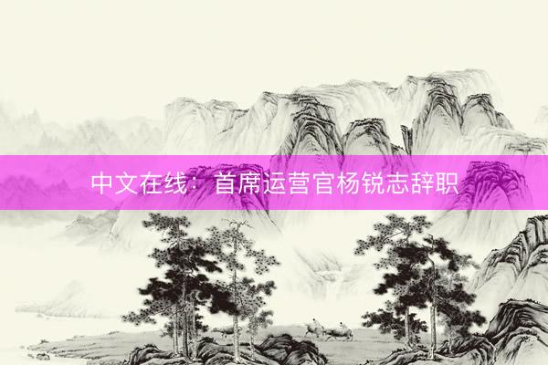 中文在线：首席运营官杨锐志辞职