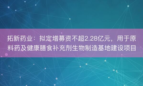 拓新药业：拟定增募资不超2.28亿元，用于原料药及健康膳食补充剂生物制造基地建设项目