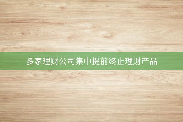 多家理财公司集中提前终止理财产品