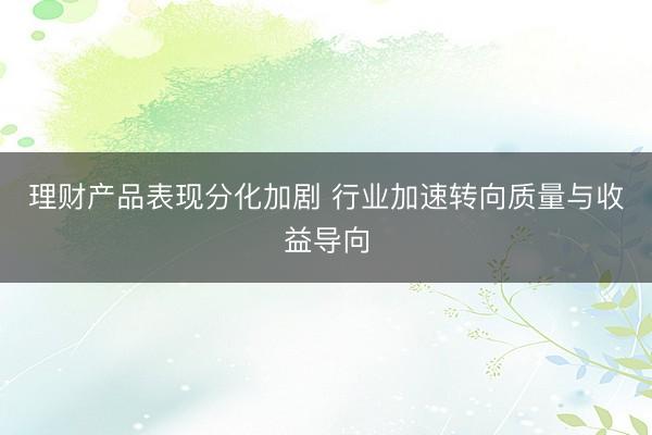 理财产品表现分化加剧 行业加速转向质量与收益导向