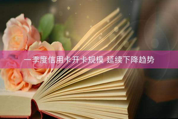 一季度信用卡开卡规模 延续下降趋势