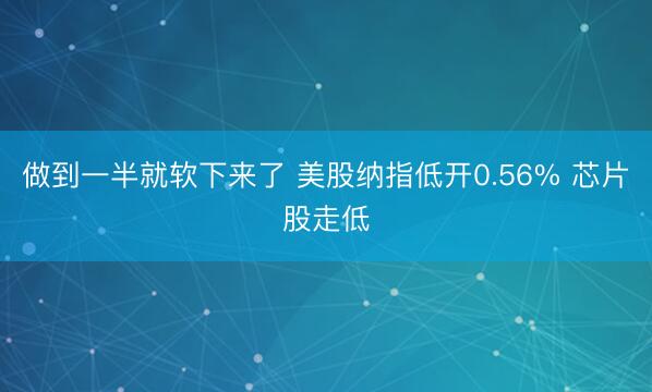 做到一半就软下来了 美股纳指低开0.56% 芯片股走低
