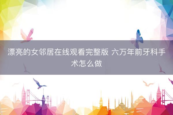 漂亮的女邻居在线观看完整版 六万年前牙科手术怎么做