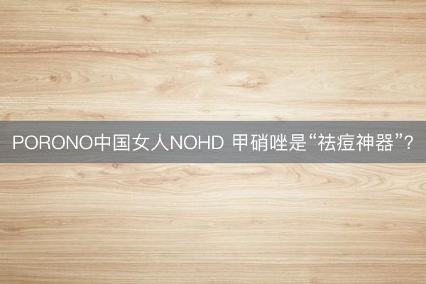 PORONO中国女人NOHD 甲硝唑是“祛痘神器”？