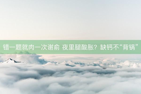 错一题就肉一次谢俞 夜里腿酸胀？缺钙不“背锅”