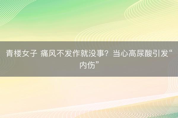 青楼女子 痛风不发作就没事？当心高尿酸引发“内伤”