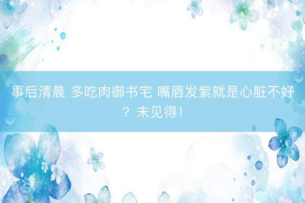 事后清晨 多吃肉御书宅 嘴唇发紫就是心脏不好?未见得!