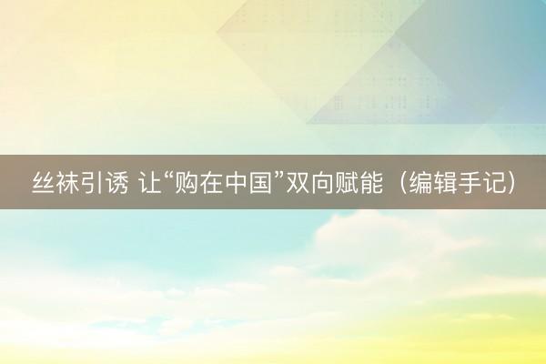 丝袜引诱 让“购在中国”双向赋能（编辑手记）