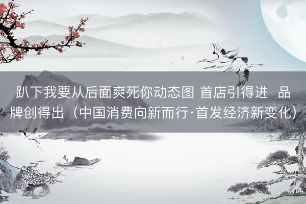 趴下我要从后面爽死你动态图 首店引得进  品牌创得出（中国消费向新而行·首发经济新变化）