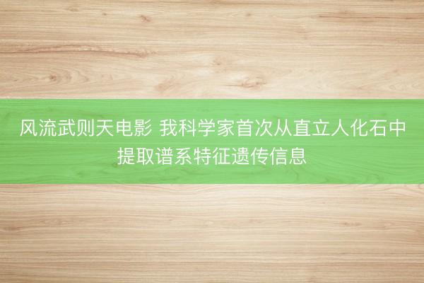 风流武则天电影 我科学家首次从直立人化石中提取谱系特征遗传信息