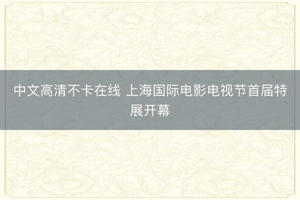 中文高清不卡在线 上海国际电影电视节首届特展开幕