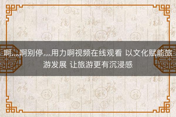 啊灬啊别停灬用力啊视频在线观看 以文化赋能旅游发展 让旅游更有沉浸感