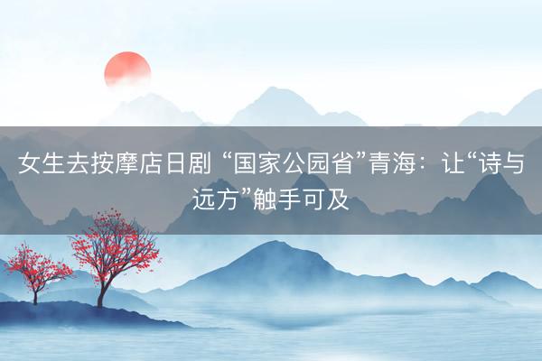 女生去按摩店日剧 “国家公园省”青海：让“诗与远方”触手可及