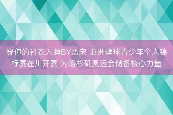 穿你的衬衣入睡BY孟宋 亚洲壁球青少年个人锦标赛在川开赛 为洛杉矶奥运会储备核心力量