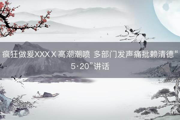 疯狂做爰XXXⅩ高潮潮喷 多部门发声痛批赖清德“5·20”讲话