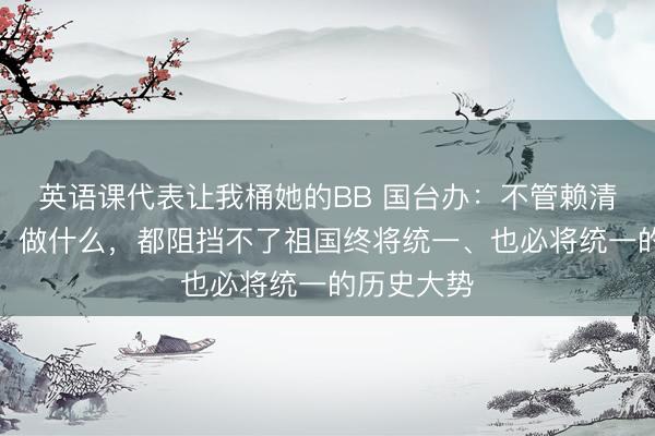 英语课代表让我桶她的BB 国台办：不管赖清德说什么、做什么，都阻挡不了祖国终将统一、也必将统一的历史大势