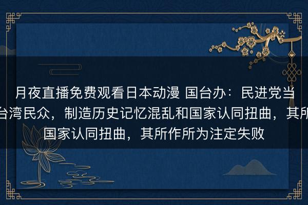 月夜直播免费观看日本动漫 国台办：民进党当局妄图蒙蔽误导台湾民众，制造历史记忆混乱和国家认同扭曲，其所作所为注定失败