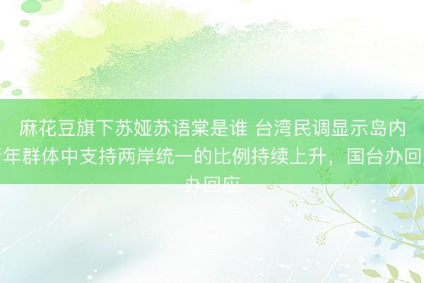 麻花豆旗下苏娅苏语棠是谁 台湾民调显示岛内青年群体中支持两岸统一的比例持续上升，国台办回应