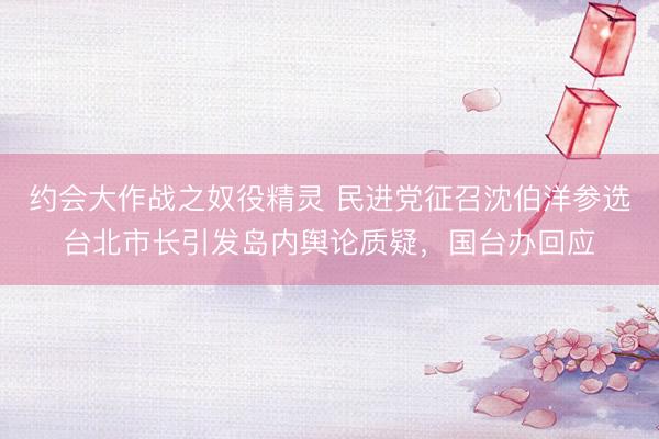 约会大作战之奴役精灵 民进党征召沈伯洋参选台北市长引发岛内舆论质疑，国台办回应