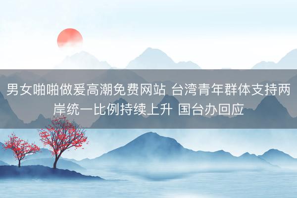 男女啪啪做爰高潮免费网站 台湾青年群体支持两岸统一比例持续上升 国台办回应
