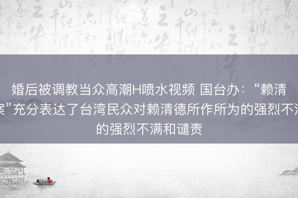 婚后被调教当众高潮H喷水视频 国台办：“赖清德弹劾案”充分表达了台湾民众对赖清德所作所为的强烈不满和谴责