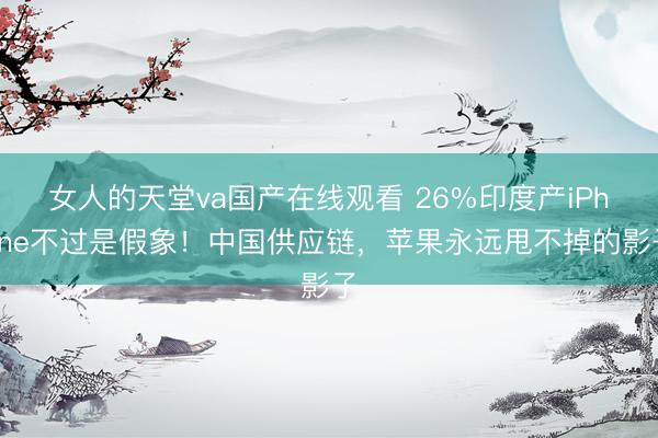 女人的天堂va国产在线观看 26%印度产iPhone不过是假象！中国供应链，苹果永远甩不掉的影子