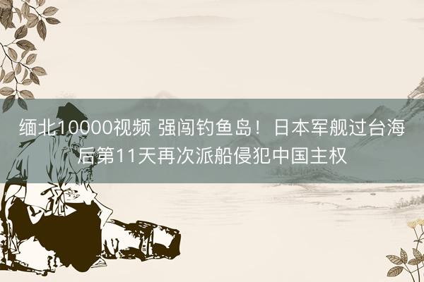 缅北10000视频 强闯钓鱼岛！日本军舰过台海后第11天再次派船侵犯中国主权