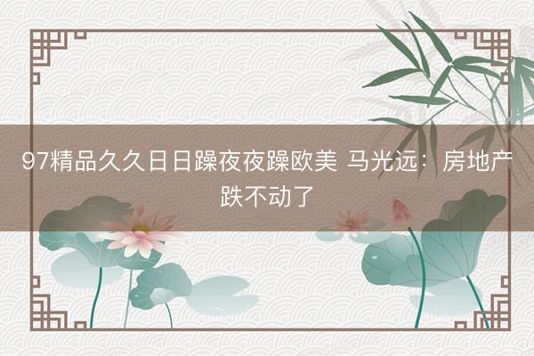 97精品久久日日躁夜夜躁欧美 马光远：房地产跌不动了